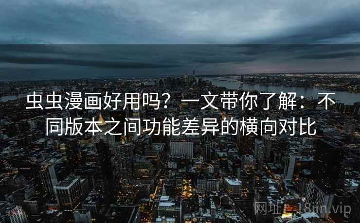 虫虫漫画好用吗？一文带你了解：不同版本之间功能差异的横向对比