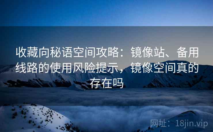 收藏向秘语空间攻略：镜像站、备用线路的使用风险提示，镜像空间真的存在吗