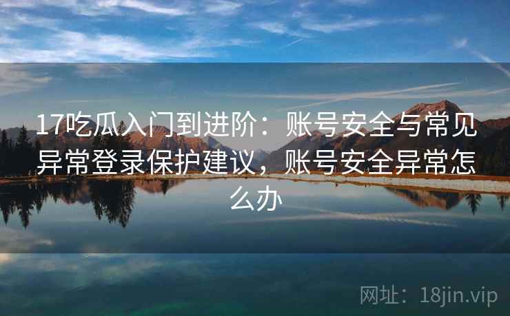 17吃瓜入门到进阶：账号安全与常见异常登录保护建议，账号安全异常怎么办
