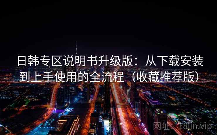 日韩专区说明书升级版：从下载安装到上手使用的全流程（收藏推荐版）