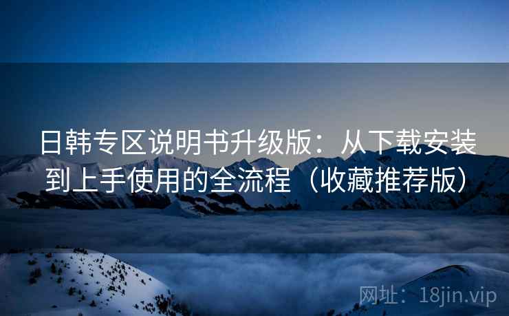 日韩专区说明书升级版：从下载安装到上手使用的全流程（收藏推荐版）