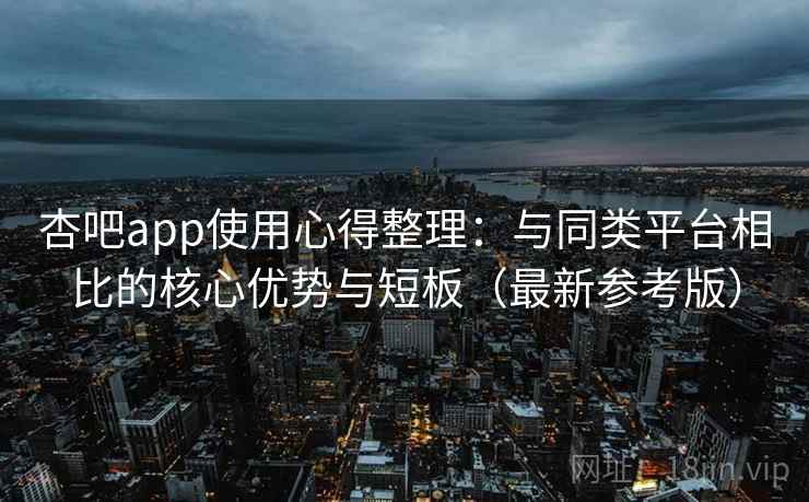杏吧app使用心得整理：与同类平台相比的核心优势与短板（最新参考版）