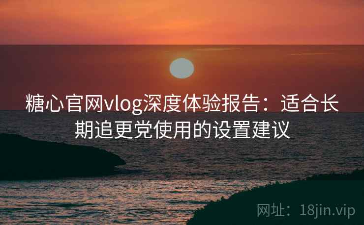 糖心官网vlog深度体验报告:适合长期追更党使用的设置建议 糖心官网vlog深度体验报告:适合长期追更党使用的设置建议