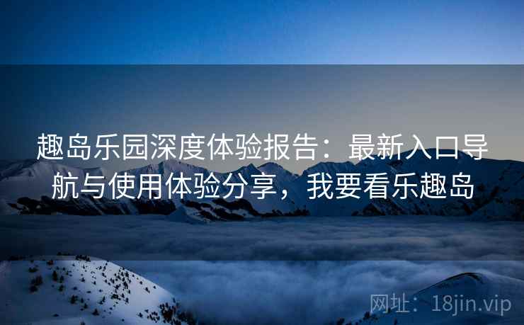 趣岛乐园深度体验报告：最新入口导航与使用体验分享，我要看乐趣岛