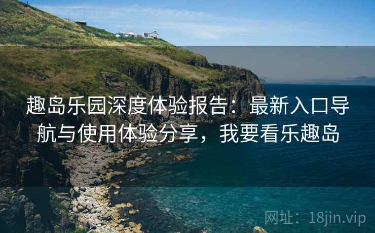 趣岛乐园深度体验报告：最新入口导航与使用体验分享，我要看乐趣岛