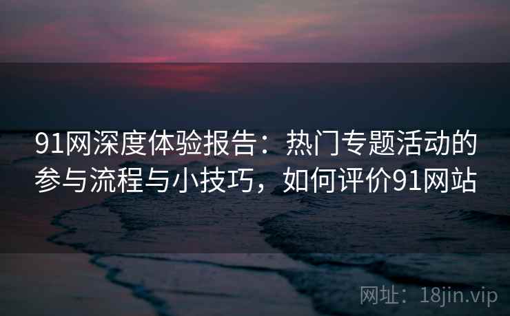 91网深度体验报告:热门专题活动的参与流程与小技巧,如何评价91网站 91网深度体验报告:热门专题活动的参与流程与小技巧,如何评价91网站