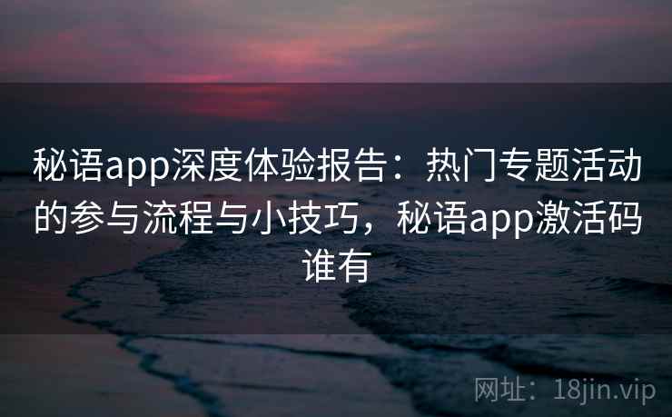 秘语app深度体验报告：热门专题活动的参与流程与小技巧，秘语app激活码谁有